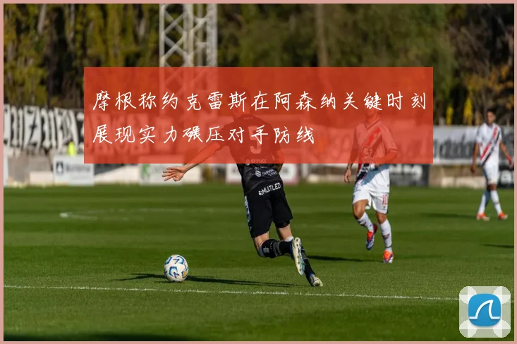 摩根称约克雷斯在阿森纳关键时刻展现实力碾压对手防线