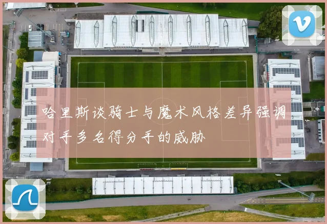 哈里斯谈骑士与魔术风格差异强调对手多名得分手的威胁