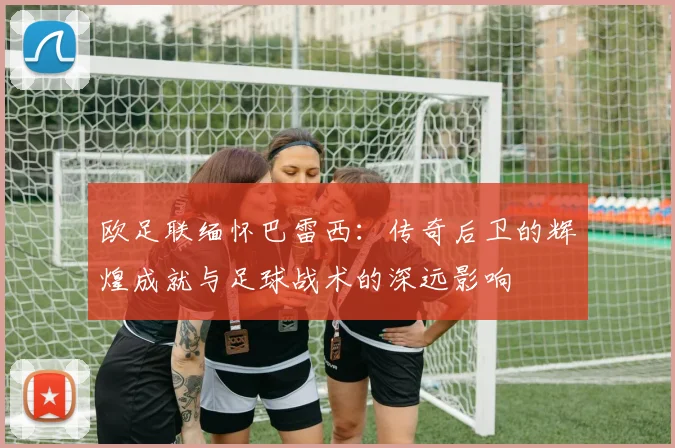 欧足联缅怀巴雷西：传奇后卫的辉煌成就与足球战术的深远影响