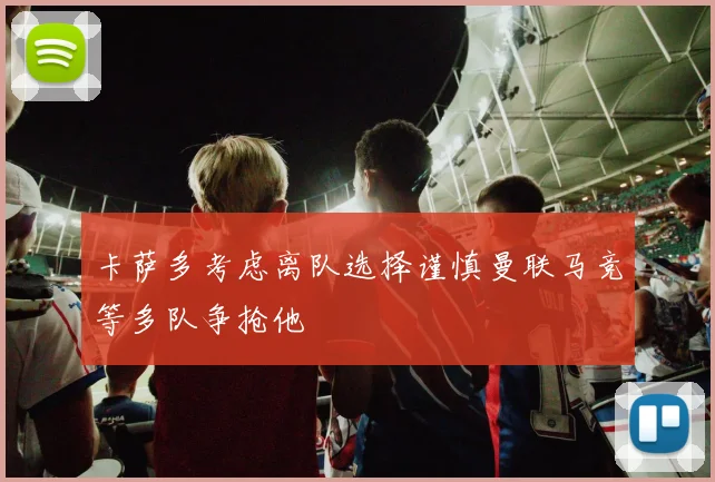 卡萨多考虑离队选择谨慎曼联马竞等多队争抢他