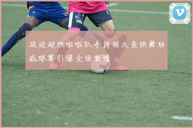 延边超燃啦啦队手持明太鱼热舞助威球赛引爆全场激情