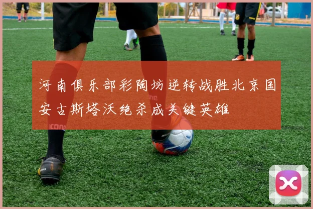 河南俱乐部彩陶坊逆转战胜北京国安古斯塔沃绝杀成关键英雄