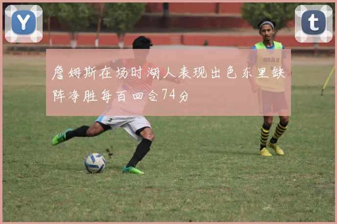 詹姆斯在场时湖人表现出色东里缺阵净胜每百回合74分