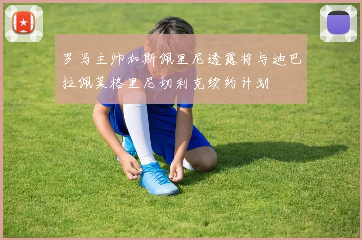 罗马主帅加斯佩里尼透露将与迪巴拉佩莱格里尼切利克续约计划