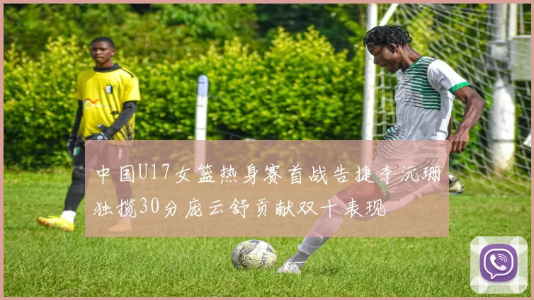 中国U17女篮热身赛首战告捷李沅珊独揽30分庞云舒贡献双十表现