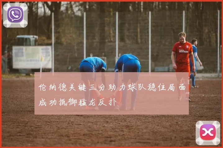 伦纳德关键三分助力球队稳住局面成功抵御猛龙反扑
