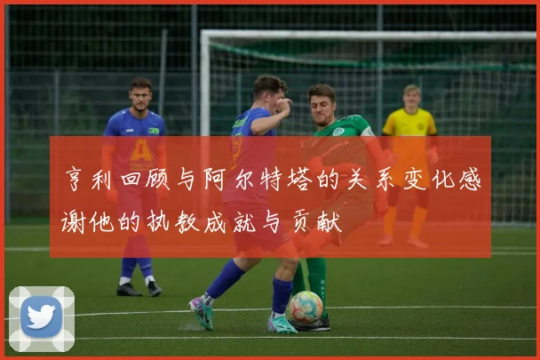 亨利回顾与阿尔特塔的关系变化感谢他的执教成就与贡献