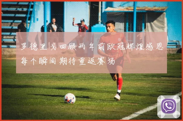 罗德里戈回顾两年前欧冠辉煌感恩每个瞬间期待重返赛场