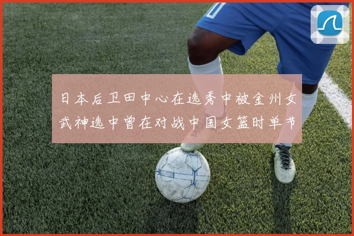 日本后卫田中心在选秀中被金州女武神选中曾在对战中国女篮时单节狂砍21分