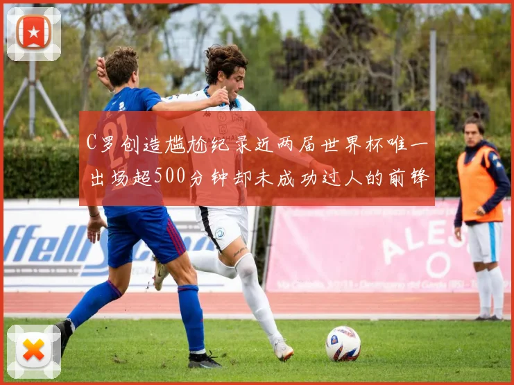 C罗创造尴尬纪录近两届世界杯唯一出场超500分钟却未成功过人的前锋