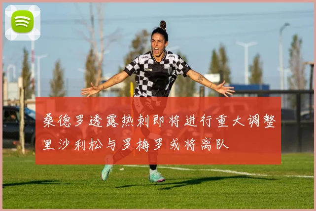 桑德罗透露热刺即将进行重大调整里沙利松与罗梅罗或将离队