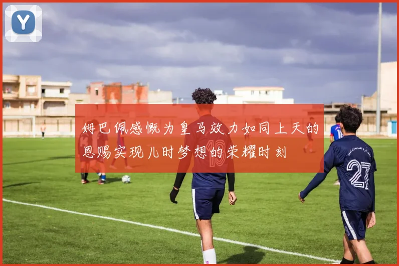 姆巴佩感慨为皇马效力如同上天的恩赐实现儿时梦想的荣耀时刻