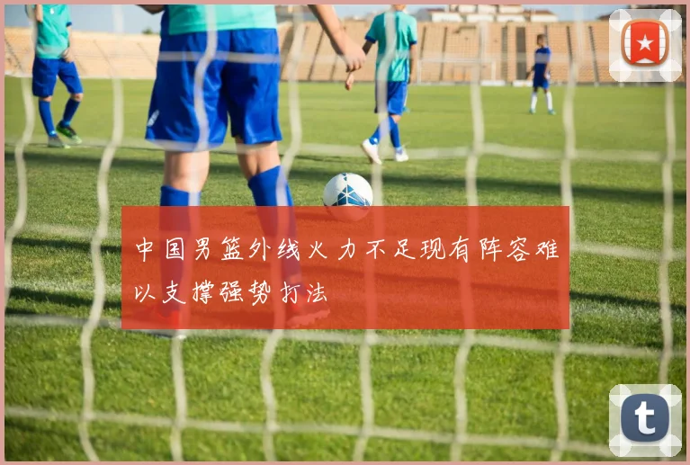 中国男篮外线火力不足现有阵容难以支撑强势打法