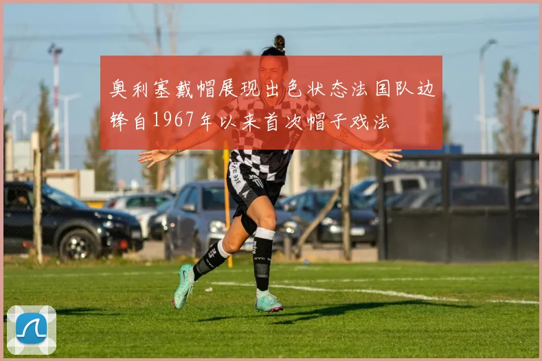 奥利塞戴帽展现出色状态法国队边锋自1967年以来首次帽子戏法