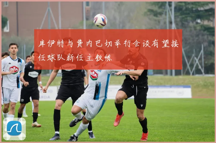 库伊特与费内巴切举行会谈有望接任球队新任主教练