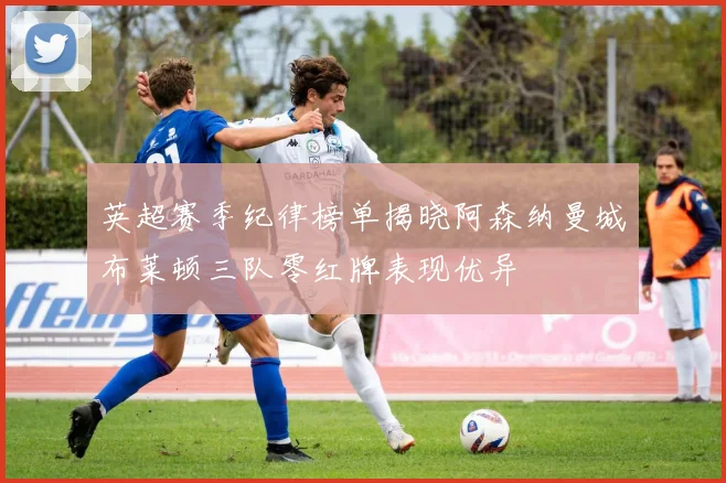英超赛季纪律榜单揭晓阿森纳曼城布莱顿三队零红牌表现优异