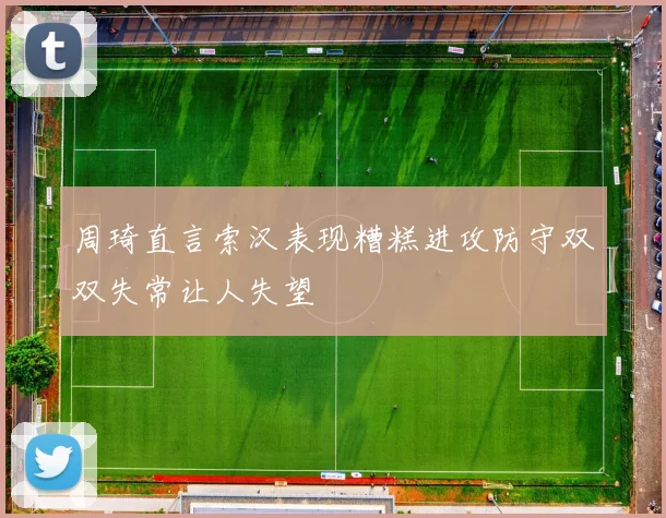 周琦直言索汉表现糟糕进攻防守双双失常让人失望