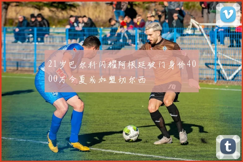 21岁巴尔科闪耀阿根廷破门身价4000万今夏或加盟切尔西