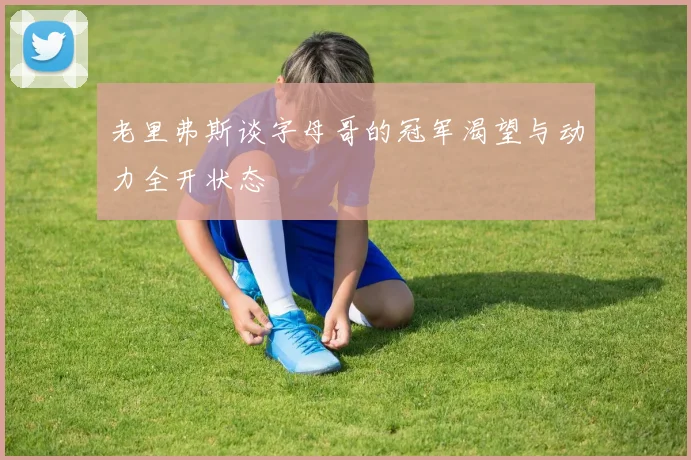 老里弗斯谈字母哥的冠军渴望与动力全开状态