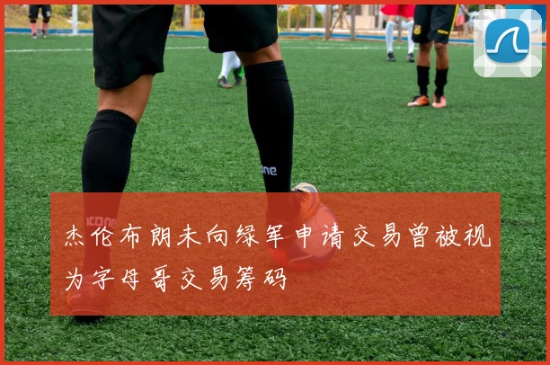 杰伦布朗未向绿军申请交易曾被视为字母哥交易筹码