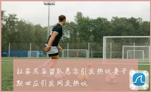 拉菲尼亚留队悬念引发热议妻子幽默回应引发网友热议