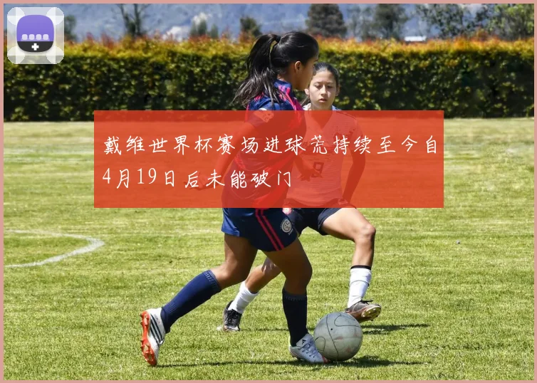 戴维世界杯赛场进球荒持续至今自4月19日后未能破门
