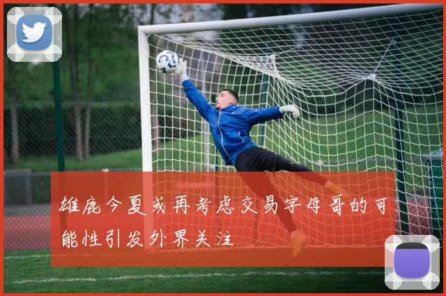雄鹿今夏或再考虑交易字母哥的可能性引发外界关注
