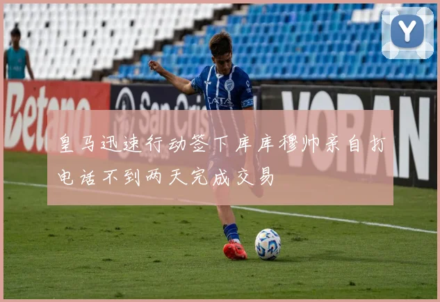 皇马迅速行动签下库库穆帅亲自打电话不到两天完成交易