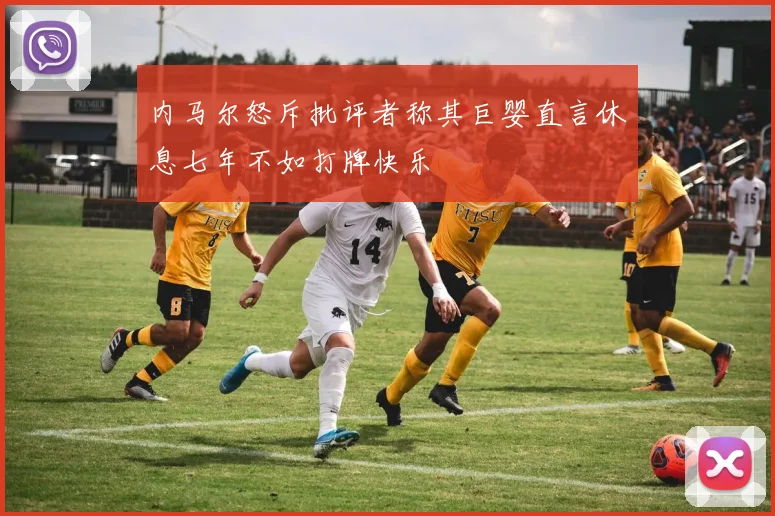 内马尔怒斥批评者称其巨婴直言休息七年不如打牌快乐