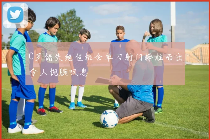 C罗错失绝佳机会单刀射门擦柱而出令人扼腕叹息