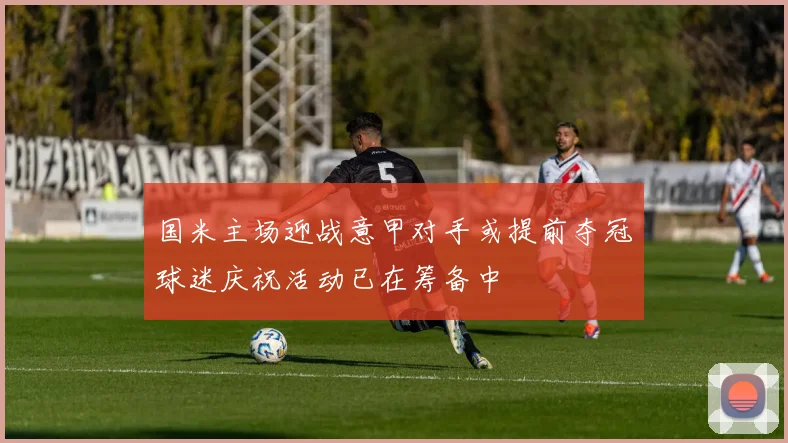 国米主场迎战意甲对手或提前夺冠球迷庆祝活动已在筹备中