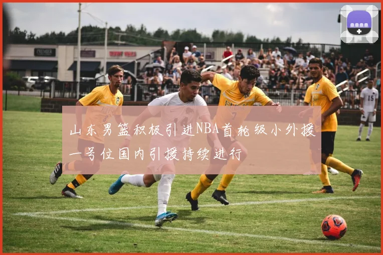 山东男篮积极引进NBA首轮级小外援一号位国内引援持续进行